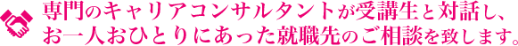 専門のキャリアコンサルタントが受講生と対話し、お一人おひとりにあった就職先のご相談を致します。